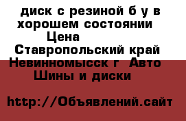 диск с резиной б/у в хорошем состоянии › Цена ­ 14 000 - Ставропольский край, Невинномысск г. Авто » Шины и диски   